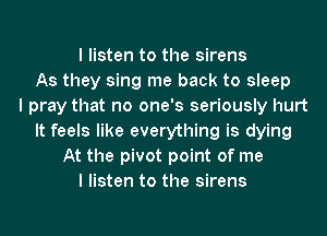 I listen to the sirens
As they sing me back to sleep
I pray that no one's seriously hurt
It feels like everything is dying
At the pivot point of me
I listen to the sirens