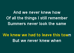 And we never knew how
Of all the things I still remember
Summers never look the same

We knew we had to leave this town
But we never knew when