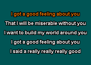 I got a good feeling about you
That I will be miserable without you
I want to build my world around you

I got a good feeling about you

I said a really really really good