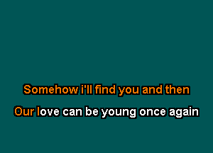 Somehow i'll find you and then

Our love can be young once again