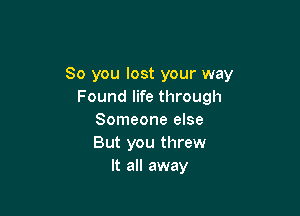 So you lost your way
Found life through

Someone else
But you threw
It all away