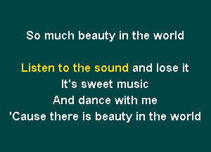 So much beauty in the world

Listen to the sound and lose it
It's sweet music
And dance with me
'Cause there is beauty in the world