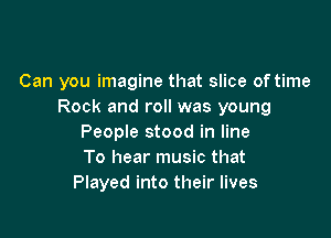 Can you imagine that slice of time
Rock and roll was young

People stood in line
To hear music that
Played into their lives
