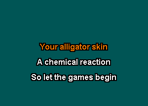 Your alligator skin

A chemical reaction

80 let the games begin