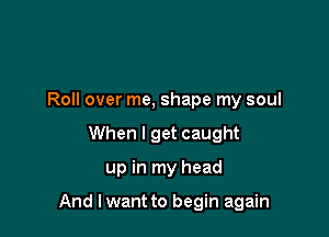 Roll over me, shape my soul

When I get caught
up in my head

And I want to begin again