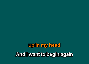 up in my head

And lwant to begin again