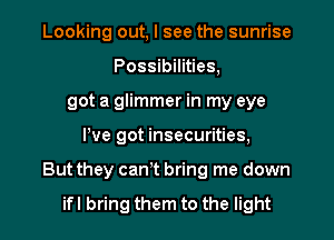 Looking out, I see the sunrise
Possibilities,
got a glimmer in my eye

We got insecurities,

But they cant bring me down

ifl bring them to the light I