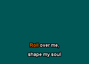 Roll over me,

shape my soul