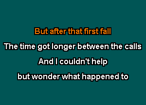 But after that first fall
The time got longer between the calls

And I couldn't help

but wonder what happened to