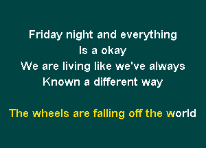 Friday night and everything
Is a okay
We are living like we've always
Known a different way

The wheels are falling off the world