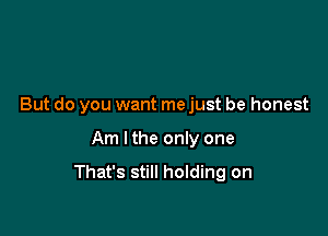 But do you want me just be honest

Am lthe only one

That's still holding on