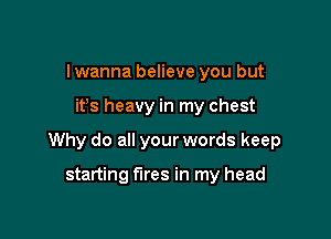 I wanna believe you but

itys heavy in my chest

Why do all your words keep

starting fires in my head