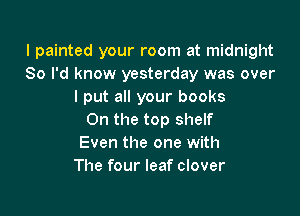 I painted your room at midnight
So I'd know yesterday was over
I put all your books

0n the top shelf
Even the one with
The four leaf clover