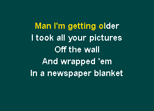 Man I'm getting older
ltook all your pictures
Off the wall

And wrapped 'em
In a newspaper blanket