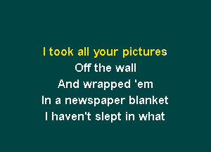 ltook all your pictures
Off the wall

And wrapped 'em
In a newspaper blanket
I haven't slept in what