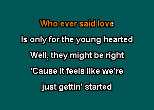 Who ever said love

ls only forthe young hearted

Well, they might be right

'Cause it feels like we're

just gettin' started