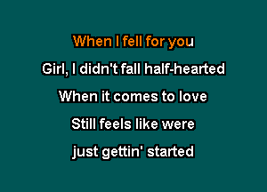 When lfell for you

Girl, I didn't fall half-hearted
When it comes to love
Still feels like were

just gettin' started