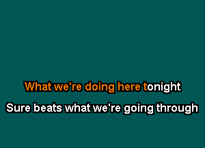 What we're doing here tonight

Sure beats what we're going through