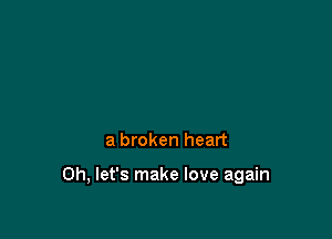 a broken heart

0h, let's make love again