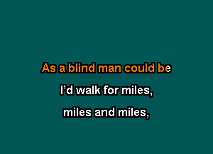 As a blind man could be

Pd walk for miles,

miles and miles,