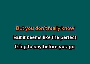 But you donT really know

But it seems like the perfect

thing to say before you go