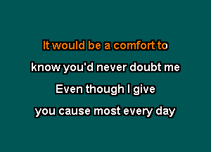 It would be a comfort to

know you'd never doubt me

Even though I give

you cause most every day