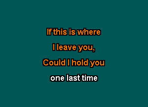 lfthis is where

I leave you,

Could I hoId you

one lasttime