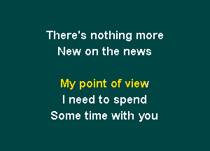 There's nothing more
New on the news

My point of view
I need to spend
Some time with you