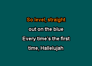 80 level, straight
out on the blue

Every time s the first

time, Hallelujah