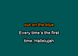 out on the blue

Every time s the first

time, Hallelujah