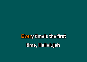 Every time s the first

time, Hallelujah