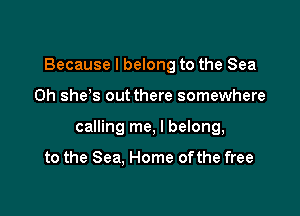 Because I belong to the Sea

0h she s out there somewhere

calling me, I belong,

to the Sea, Home ofthe free
