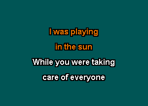 Iwas playing

in the sun

While you were taking

care of everyone