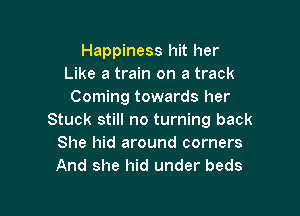Happiness hit her
Like a train on a track
Coming towards her

Stuck still no turning back
She hid around corners
And she hid under beds