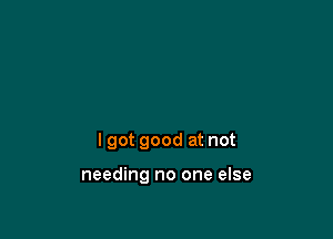 I got good at not

needing no one else