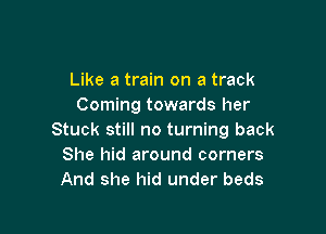 Like a train on a track
Coming towards her

Stuck still no turning back
She hid around corners
And she hid under beds