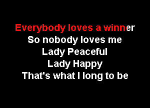 Everybody loves a winner
80 nobody loves me
Lady Peaceful

Lady Happy
That's what I long to be