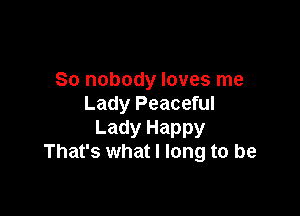 So nobody loves me
Lady Peaceful

Lady Happy
That's what I long to be