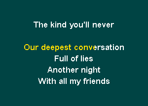The kind you'll never

Our deepest conversation

Full of lies
Another night
With all my friends