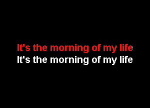 It's the morning of my life

It's the morning of my life