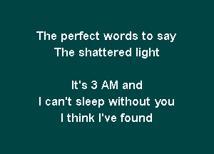 The perfect words to say
The shattered light

It's 3 AM and
I can't sleep without you
I think I've found
