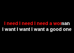 I need I need I need a woman

lwant I want I want a good one