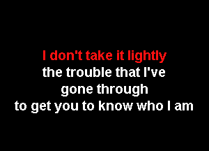 I don't take it lightly
the trouble that I've

gone through
to get you to know who I am