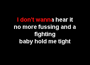 I dom wanna hear it
no more fussing and a

gh ng
baby hold me tight