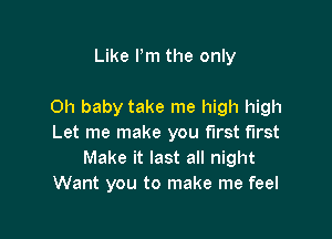Like Pm the only

Oh baby take me high high

Let me make you first first
Make it last all night
Want you to make me feel