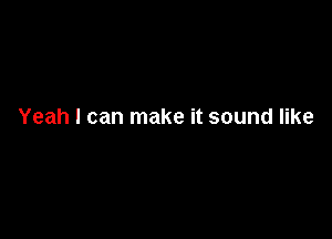 Yeah I can make it sound like