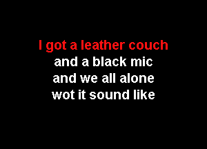 I got a leather couch
and a black mic

and we all alone
wot it sound like