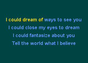 I could dream of ways to see you
I could close my eyes to dream

I could fantasize about you

Tell the world what I believe