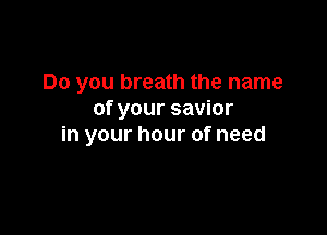 Do you breath the name
of your savior

in your hour of need
