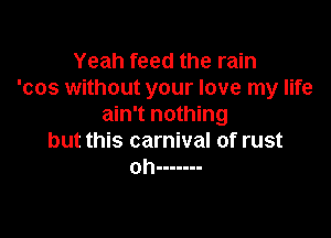 Yeah feed the rain
'cos without your love my life
ain't nothing

but this carnival of rust
oh -------